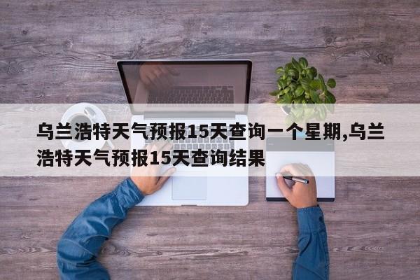 乌兰浩特天气预报15天查询一个星期,乌兰浩特天气预报15天查询结果