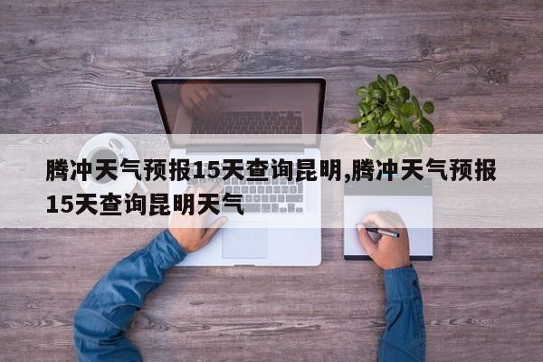 腾冲天气预报15天查询昆明,腾冲天气预报15天查询昆明天气