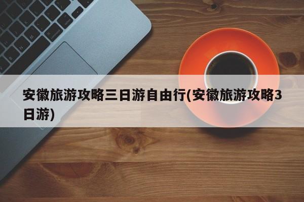 安徽旅游攻略三日游自由行(安徽旅游攻略3日游)