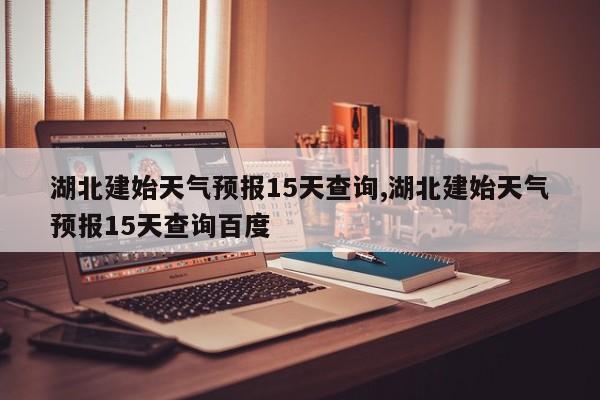 湖北建始天气预报15天查询,湖北建始天气预报15天查询百度
