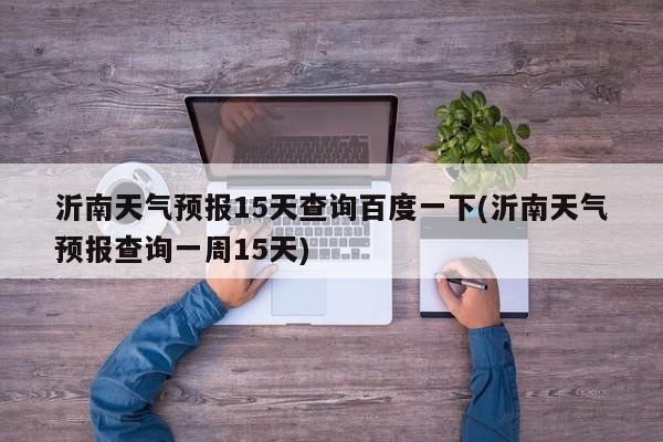 沂南天气预报15天查询百度一下(沂南天气预报查询一周15天)