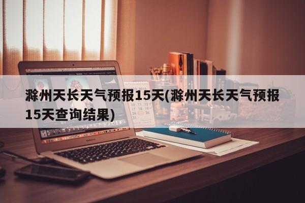 滁州天长天气预报15天(滁州天长天气预报15天查询结果)