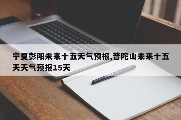 宁夏彭阳未来十五天气预报,普陀山未来十五天天气预报15天