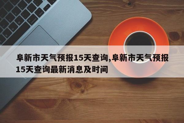 阜新市天气预报15天查询,阜新市天气预报15天查询最新消息及时间 第1张