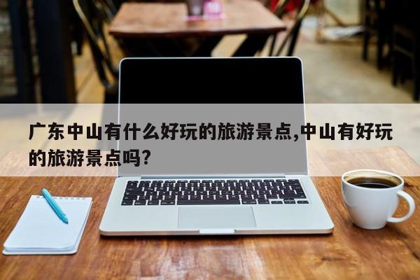 广东中山有什么好玩的旅游景点,中山有好玩的旅游景点吗? 第1张