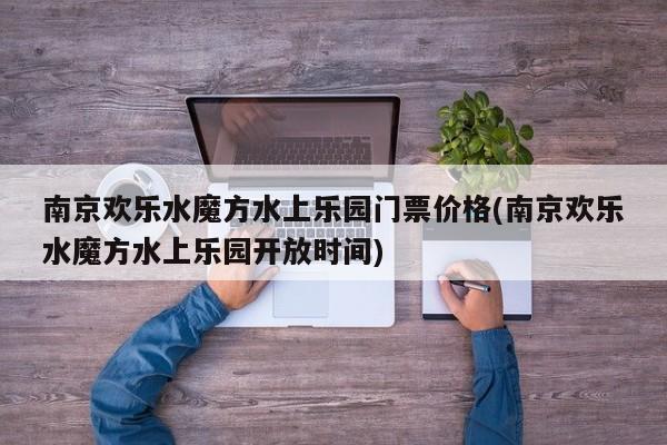 南京欢乐水魔方水上乐园门票价格(南京欢乐水魔方水上乐园开放时间) 第1张