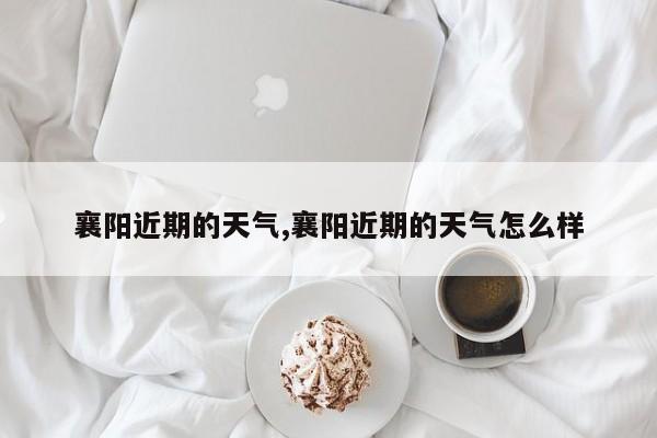 襄阳近期的天气,襄阳近期的天气怎么样