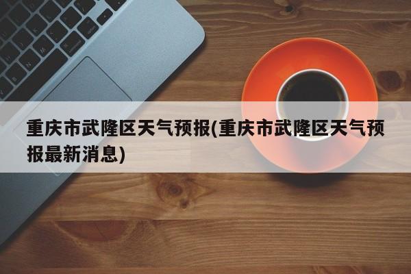重庆市武隆区天气预报(重庆市武隆区天气预报最新消息)