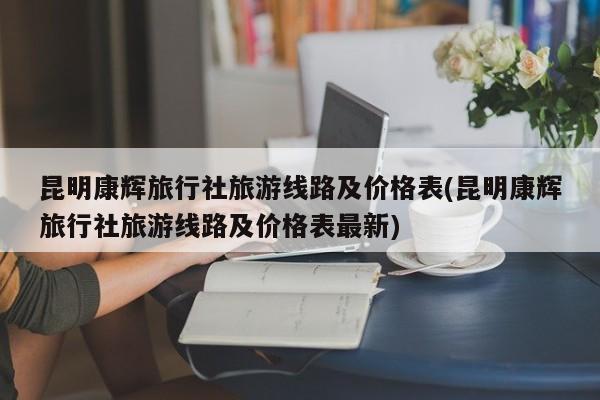 昆明康辉旅行社旅游线路及价格表(昆明康辉旅行社旅游线路及价格表最新)