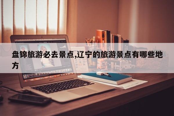 盘锦旅游必去景点,辽宁的旅游景点有哪些地方