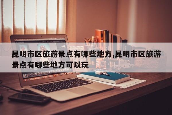 昆明市区旅游景点有哪些地方,昆明市区旅游景点有哪些地方可以玩