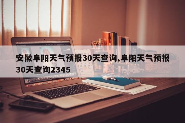 安徽阜阳天气预报30天查询,阜阳天气预报30天查询2345