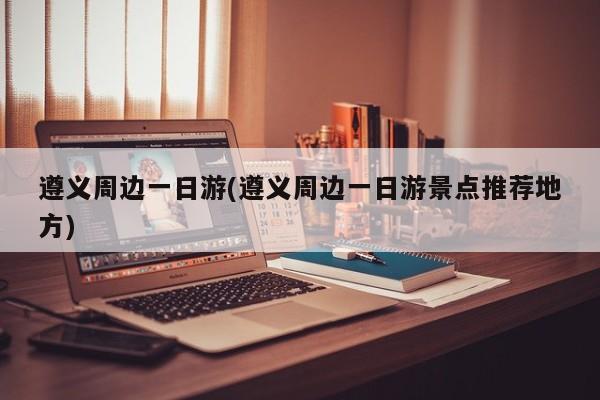 遵义周边一日游(遵义周边一日游景点推荐地方)