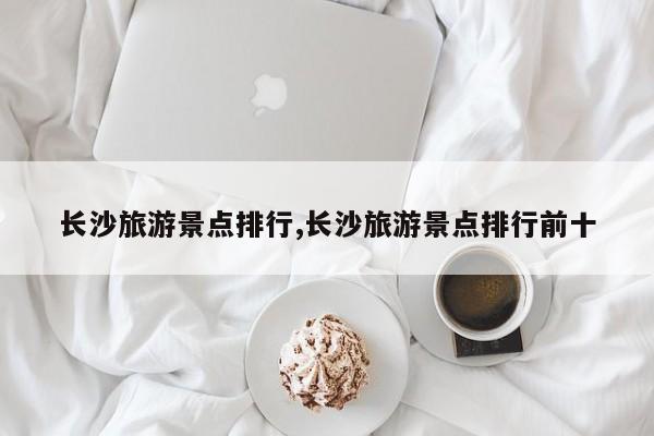 长沙旅游景点排行,长沙旅游景点排行前十 第1张