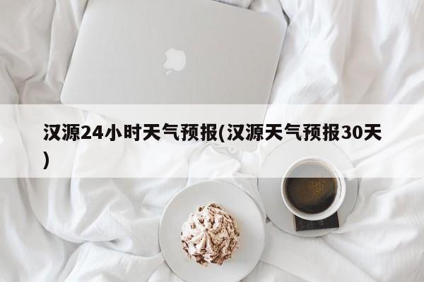 汉源24小时天气预报(汉源天气预报30天)