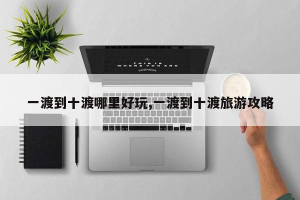一渡到十渡哪里好玩,一渡到十渡旅游攻略