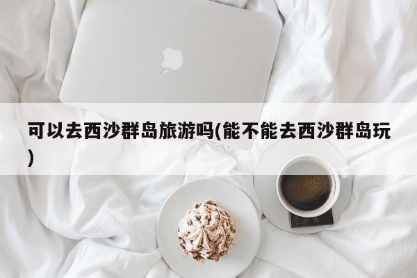 可以去西沙群岛旅游吗(能不能去西沙群岛玩) 第1张