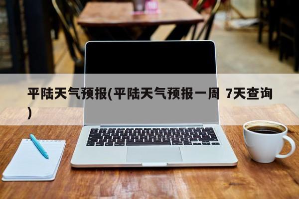 平陆天气预报(平陆天气预报一周 7天查询)