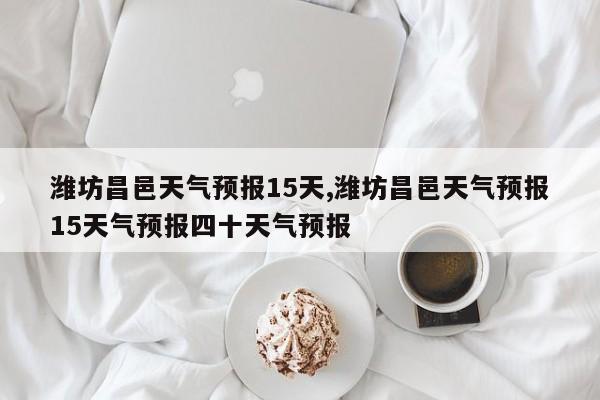 潍坊昌邑天气预报15天,潍坊昌邑天气预报15天气预报四十天气预报