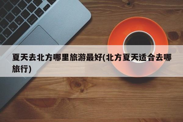 夏天去北方哪里旅游最好(北方夏天适合去哪旅行) 第1张