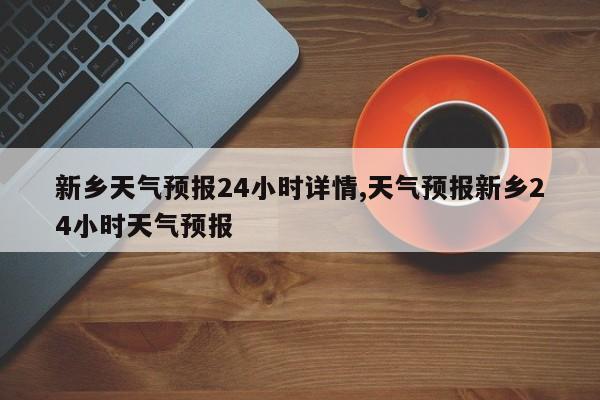 新乡天气预报24小时详情,天气预报新乡24小时天气预报