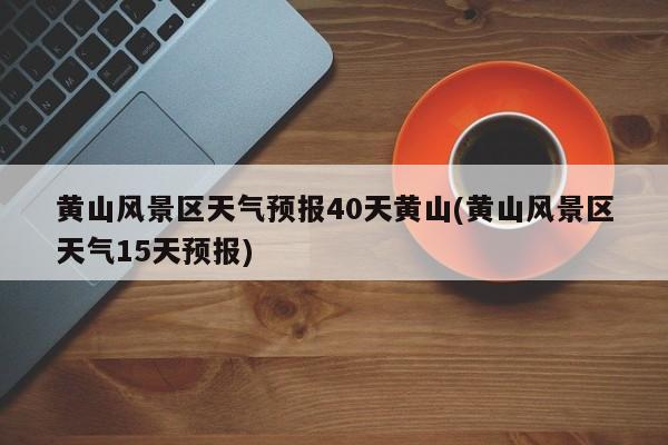 黄山风景区天气预报40天黄山(黄山风景区天气15天预报)