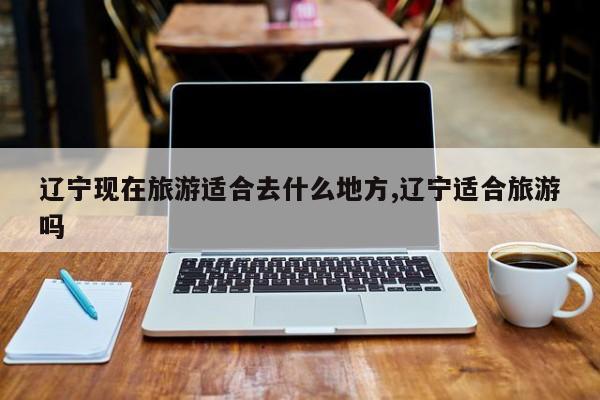 辽宁现在旅游适合去什么地方,辽宁适合旅游吗 第1张