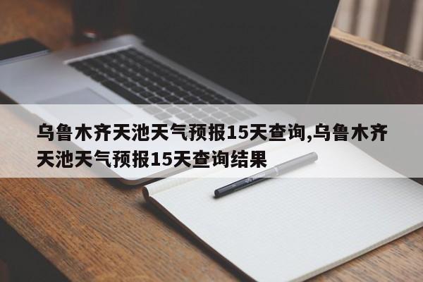 乌鲁木齐天池天气预报15天查询,乌鲁木齐天池天气预报15天查询结果