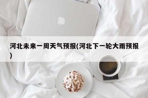 河北未来一周天气预报(河北下一轮大雨预报)