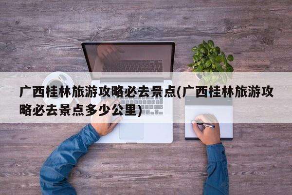 广西桂林旅游攻略必去景点(广西桂林旅游攻略必去景点多少公里) 第1张