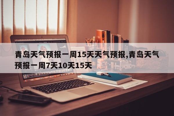 青岛天气预报一周15天天气预报,青岛天气预报一周7天10天15天