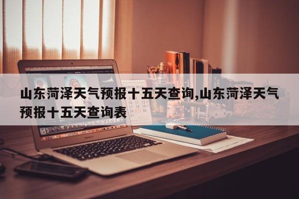 山东菏泽天气预报十五天查询,山东菏泽天气预报十五天查询表