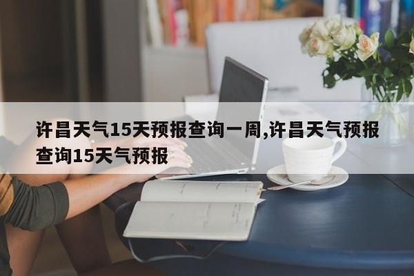 许昌天气15天预报查询一周,许昌天气预报查询15天气预报