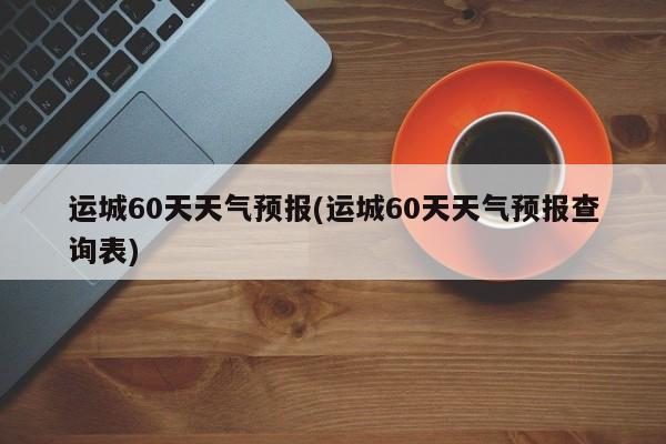 运城60天天气预报(运城60天天气预报查询表) 第1张