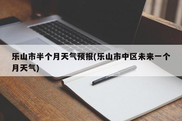 乐山市半个月天气预报(乐山市中区未来一个月天气)