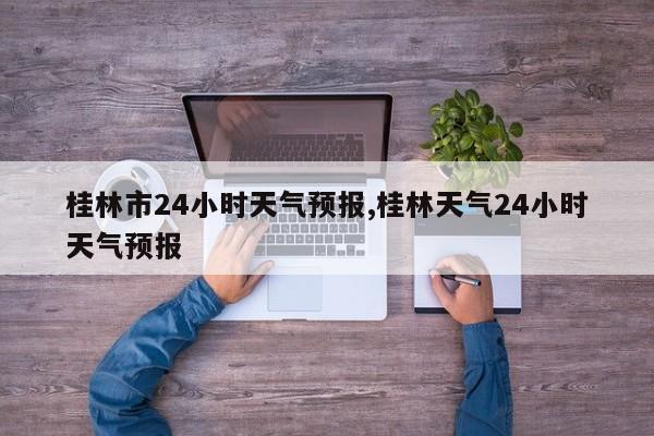 桂林市24小时天气预报,桂林天气24小时天气预报