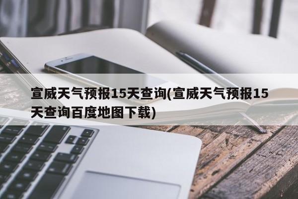 宣威天气预报15天查询(宣威天气预报15天查询百度地图下载)