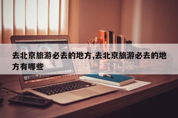 去北京旅游必去的地方,去北京旅游必去的地方有哪些 第1张
