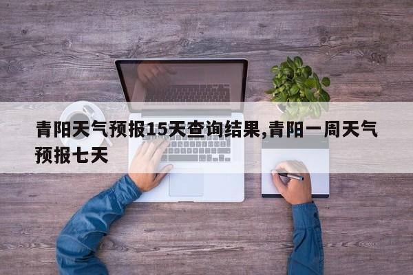青阳天气预报15天查询结果,青阳一周天气预报七天