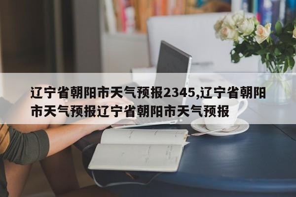 辽宁省朝阳市天气预报2345,辽宁省朝阳市天气预报辽宁省朝阳市天气预报