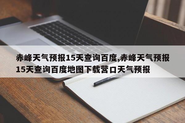赤峰天气预报15天查询百度,赤峰天气预报15天查询百度地图下载营口天气预报