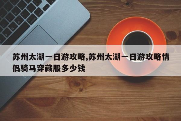 苏州太湖一日游攻略,苏州太湖一日游攻略情侣骑马穿藏服多少钱 第1张