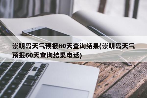 崇明岛天气预报60天查询结果(崇明岛天气预报60天查询结果电话)