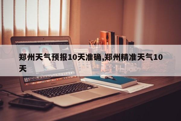 郑州天气预报10天准确,郑州精准天气10天