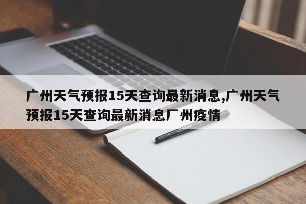 广州天气预报15天查询最新消息,广州天气预报15天查询最新消息厂州疫情