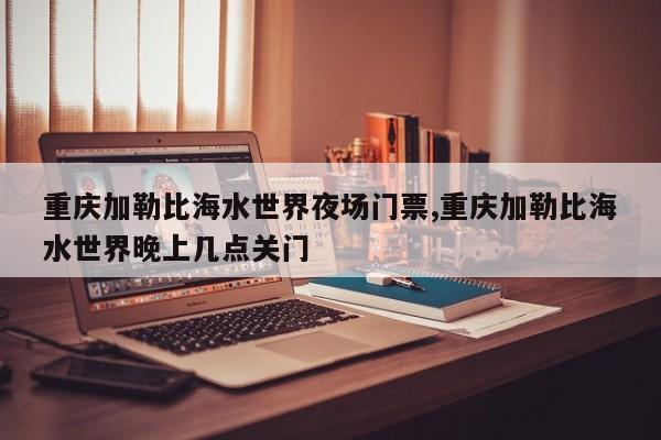 重庆加勒比海水世界夜场门票,重庆加勒比海水世界晚上几点关门 第1张