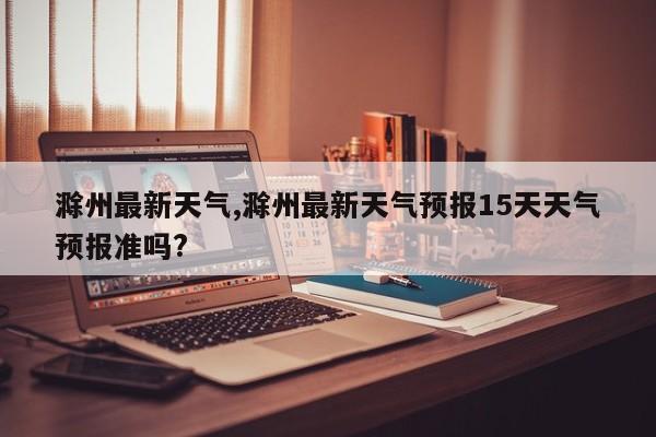 滁州最新天气,滁州最新天气预报15天天气预报准吗?