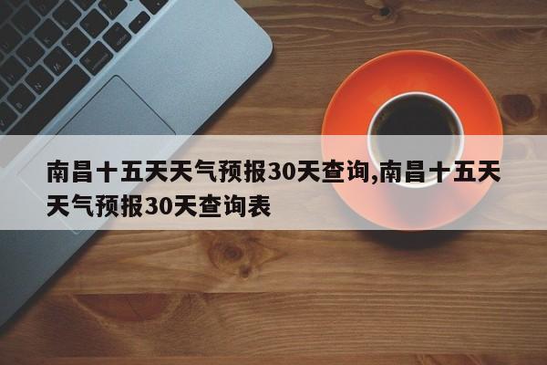 南昌十五天天气预报30天查询,南昌十五天天气预报30天查询表