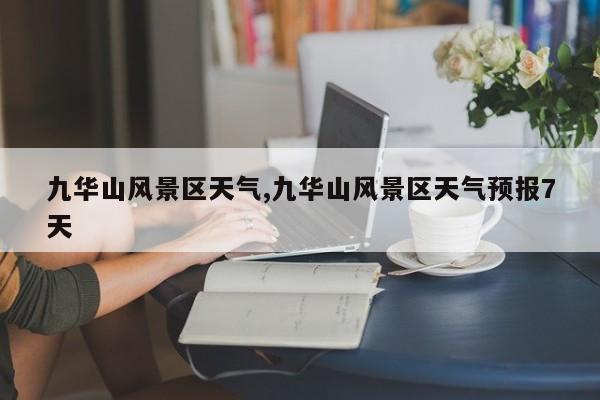 九华山风景区天气,九华山风景区天气预报7天