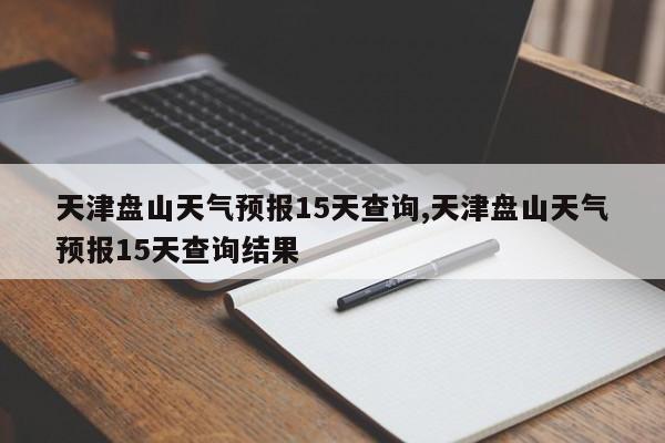 天津盘山天气预报15天查询,天津盘山天气预报15天查询结果
